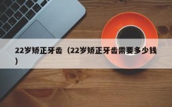 22岁矫正牙齿（22岁矫正牙齿需要多少钱）