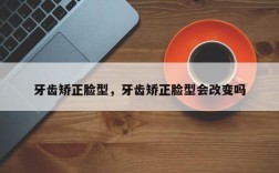 牙齿矫正脸型，牙齿矫正脸型会改变吗
