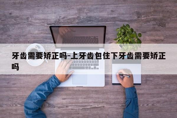 牙齿需要矫正吗-上牙齿包住下牙齿需要矫正吗-图1 牙齿需要矫正吗-上牙齿包住下牙齿需要矫正吗-图1