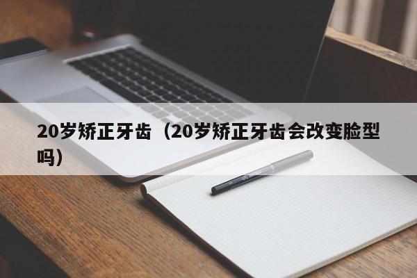 20岁矫正牙齿(20岁矫正牙齿会改变脸型吗)-图1 20岁矫正牙齿(20岁矫正牙齿会改变脸型吗)-图1