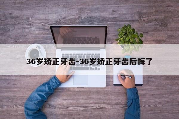 36岁矫正牙齿-36岁矫正牙齿后悔了-图1 36岁矫正牙齿-36岁矫正牙齿后悔了-图1
