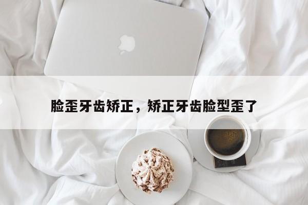 脸歪牙齿矫正,矫正牙齿脸型歪了-图1 脸歪牙齿矫正,矫正牙齿脸型歪了-图1