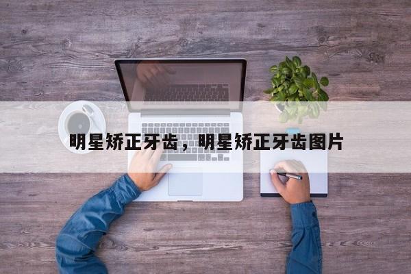 明星矫正牙齿，明星矫正牙齿图片-图1