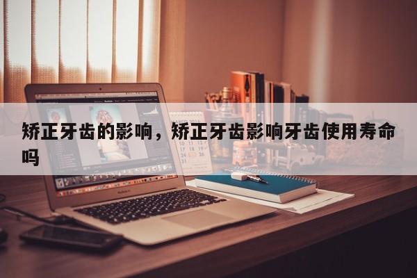 矫正牙齿的影响,矫正牙齿影响牙齿使用寿命吗-图1 矫正牙齿的影响,矫正牙齿影响牙齿使用寿命吗-图1
