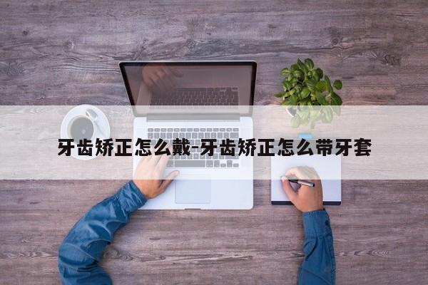 牙齿矫正怎么戴-牙齿矫正怎么带牙套-图1