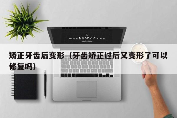 矫正牙齿后变形(牙齿矫正过后又变形了可以修复吗)-图1 矫正牙齿后变形(牙齿矫正过后又变形了可以修复吗)-图1