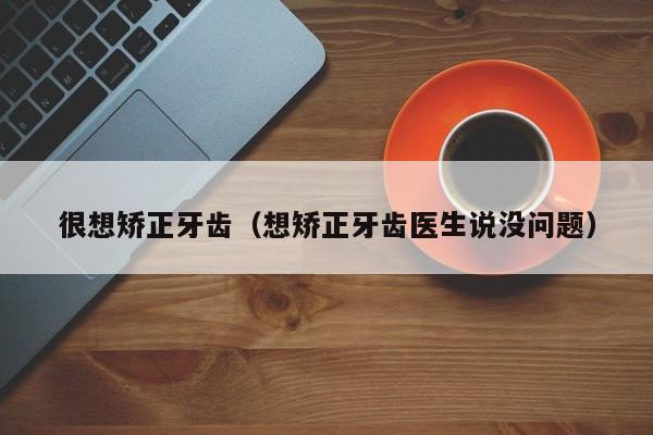 很想矫正牙齿（想矫正牙齿医生说没问题）-图1