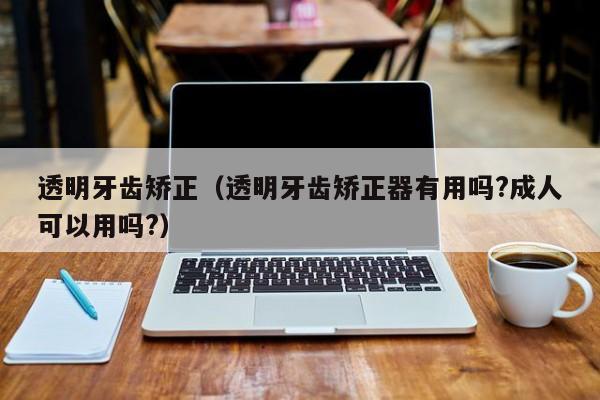 透明牙齿矫正（透明牙齿矫正器有用吗?成人可以用吗?）-图1