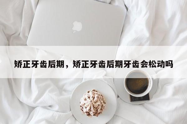矫正牙齿后期，矫正牙齿后期牙齿会松动吗-图1