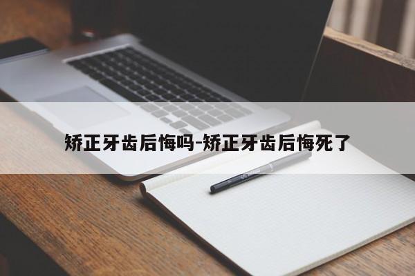 矫正牙齿后悔吗-矫正牙齿后悔死了-图1 矫正牙齿后悔吗-矫正牙齿后悔死了-图1