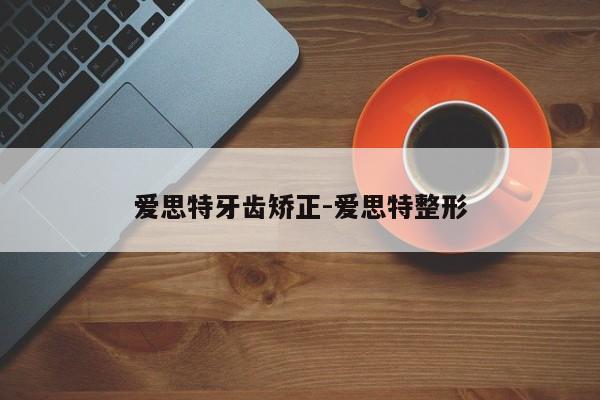 爱思特牙齿矫正-爱思特整形-图1 爱思特牙齿矫正-爱思特整形-图1
