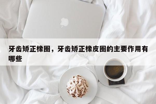 牙齿矫正橡圈,牙齿矫正橡皮圈的主要作用有哪些-图1 牙齿矫正橡圈,牙齿矫正橡皮圈的主要作用有哪些-图1