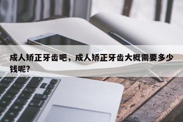 成人矫正牙齿吧，成人矫正牙齿大概需要多少钱呢?-图1