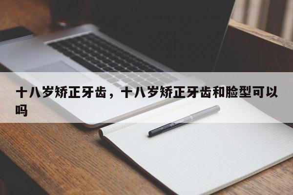 十八岁矫正牙齿，十八岁矫正牙齿和脸型可以吗-图1