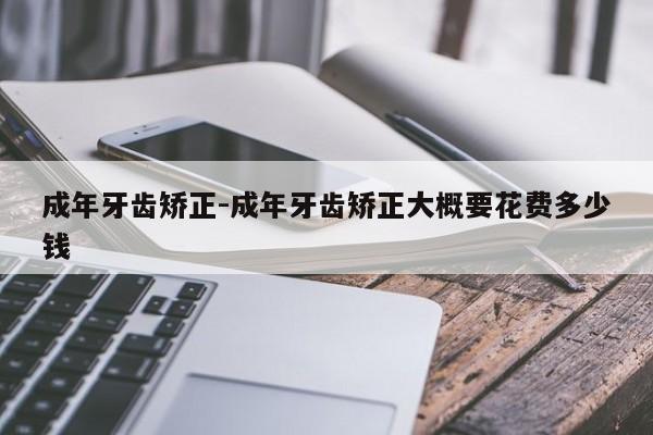 成年牙齿矫正-成年牙齿矫正大概要花费多少钱-图1 成年牙齿矫正-成年牙齿矫正大概要花费多少钱-图1
