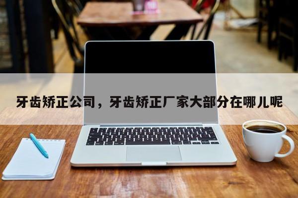 牙齿矫正公司，牙齿矫正厂家大部分在哪儿呢-图1