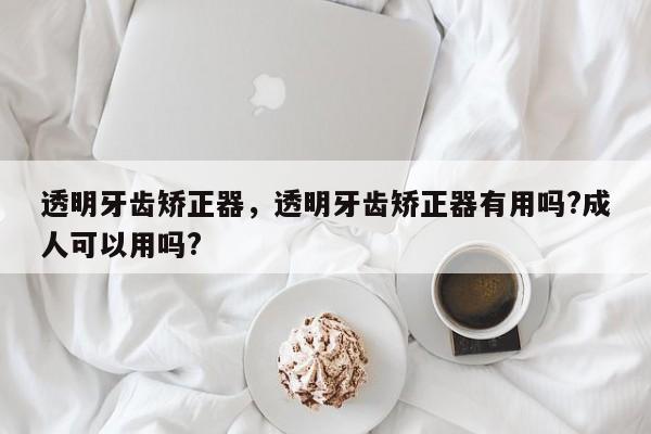 透明牙齿矫正器,透明牙齿矫正器有用吗?成人可以用吗?-图1 透明牙齿矫正器,透明牙齿矫正器有用吗?成人可以用吗?-图1