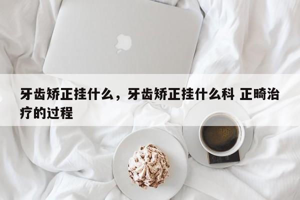 牙齿矫正挂什么，牙齿矫正挂什么科 正畸治疗的过程-图1