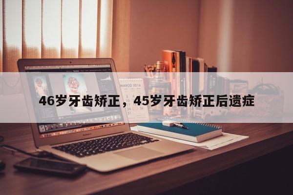 46岁牙齿矫正，45岁牙齿矫正后遗症-图1