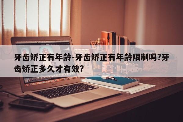 牙齿矫正有年龄-牙齿矫正有年龄限制吗?牙齿矫正多久才有效?-图1