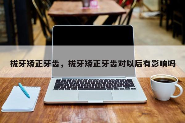 拔牙矫正牙齿，拔牙矫正牙齿对以后有影响吗-图1