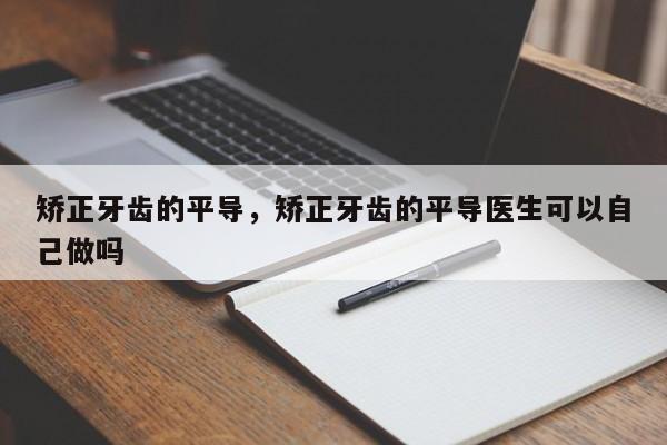矫正牙齿的平导，矫正牙齿的平导医生可以自己做吗-图1