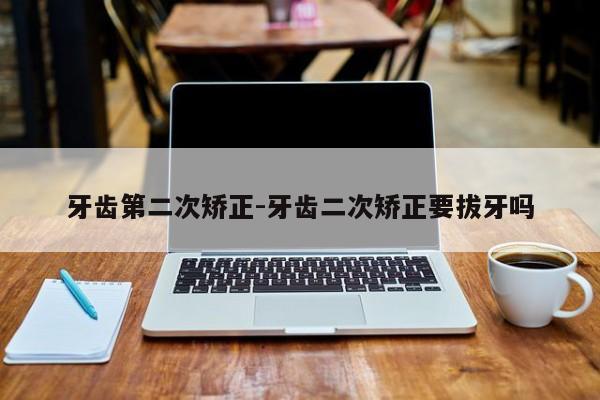 牙齿第二次矫正-牙齿二次矫正要拔牙吗-图1 牙齿第二次矫正-牙齿二次矫正要拔牙吗-图1
