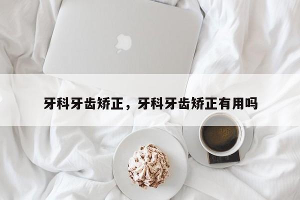 牙科牙齿矫正，牙科牙齿矫正有用吗-图1