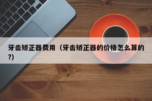 牙齿矫正器费用（牙齿矫正器的价格怎么算的?）-图1